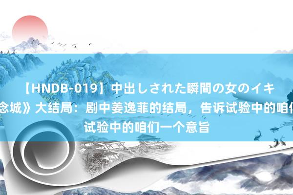 【HNDB-019】中出しされた瞬間の女のイキ顔 《梦念念城》大结局：剧中姜逸菲的结局，告诉试验中的咱们一个意旨
