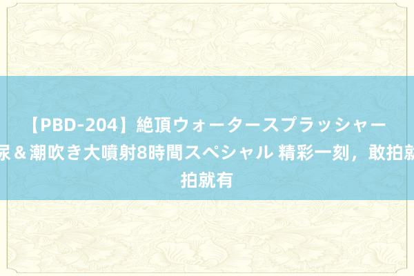 【PBD-204】絶頂ウォータースプラッシャー 放尿＆潮吹き大噴射8時間スペシャル 精彩一刻，敢拍就有
