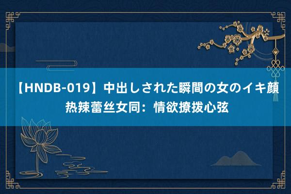 【HNDB-019】中出しされた瞬間の女のイキ顔 热辣蕾丝女同：情欲撩拨心弦
