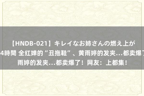 【HNDB-021】キレイなお姉さんの燃え上がる本物中出し交尾4時間 全红婵的“丑拖鞋”、黄雨婷的发夹…都卖爆了！网友：上都集！
