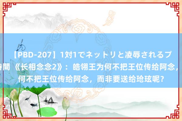 【PBD-207】1対1でネットリと凌辱されるプレミア女優たち 8時間 《长相念念2》：皓翎王为何不把王位传给阿念，而非要送给玱玹呢？