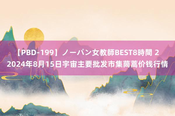 【PBD-199】ノーパン女教師BEST8時間 2 2024年8月15日宇宙主要批发市集茼蒿价钱行情