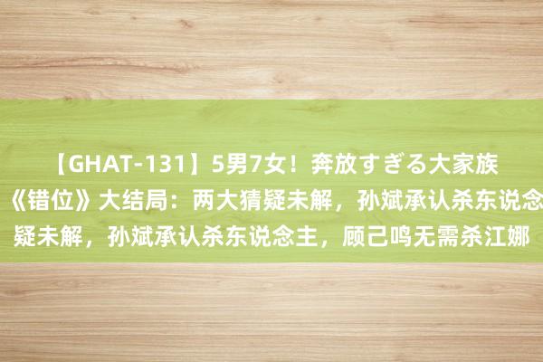 【GHAT-131】5男7女！奔放すぎる大家族 春の2時間スペシャル 《错位》大结局：两大猜疑未解，孙斌承认杀东说念主，顾己鸣无需杀江娜