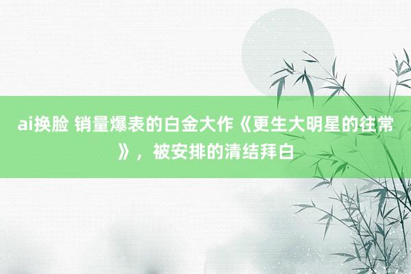 ai换脸 销量爆表的白金大作《更生大明星的往常》，被安排的清结拜白