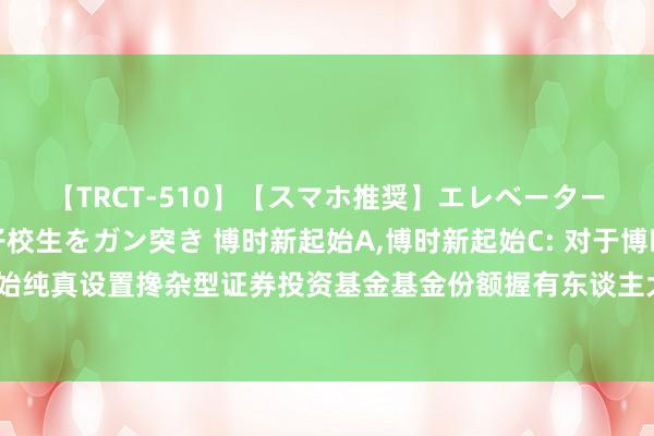 【TRCT-510】【スマホ推奨】エレベーターに挟まれたデカ尻女子校生をガン突き 博时新起始A,博时新起始C: 对于博时新起始纯真设置搀杂型证券投资基金基金份额握有东谈主大会表决效果暨决议奏效的公告