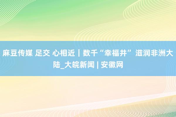 麻豆传媒 足交 心相近｜数千“幸福井” 滋润非洲大陆_大皖新闻 | 安徽网
