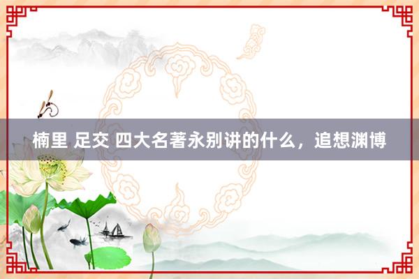 楠里 足交 四大名著永别讲的什么，追想渊博