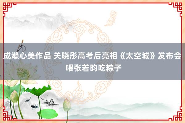 成濑心美作品 关晓彤高考后亮相《太空城》发布会 喂张若昀吃粽子