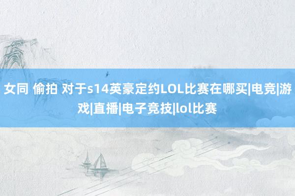 女同 偷拍 对于s14英豪定约LOL比赛在哪买|电竞|游戏|直播|电子竞技|lol比赛