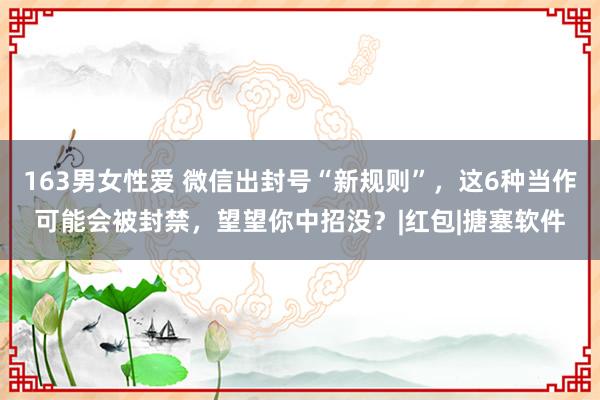 163男女性爱 微信出封号“新规则”，这6种当作可能会被封禁，望望你中招没？|红包|搪塞软件