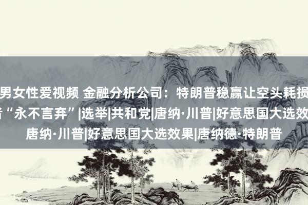 男女性爱视频 金融分析公司：特朗普稳赢让空头耗损4.2亿 狂热扈从者“永不言弃”|选举|共和党|唐纳·川普|好意思国大选效果|唐纳德·特朗普