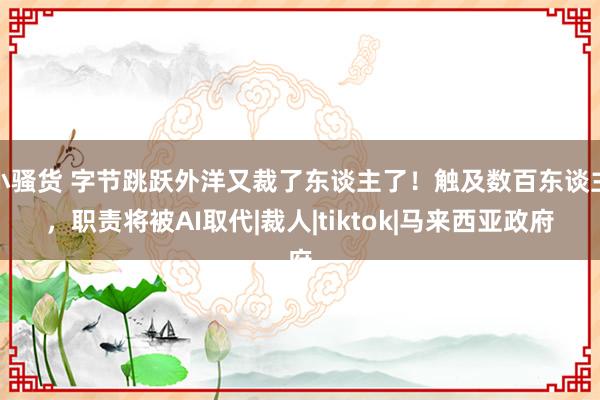 小骚货 字节跳跃外洋又裁了东谈主了！触及数百东谈主，职责将被AI取代|裁人|tiktok|马来西亚政府