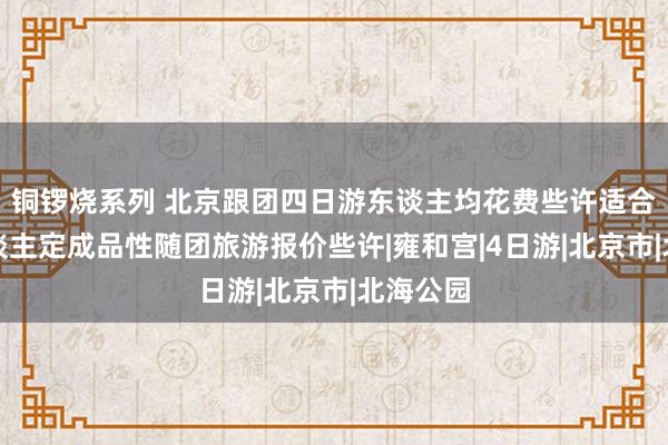 铜锣烧系列 北京跟团四日游东谈主均花费些许适合，私东谈主定成品性随团旅游报价些许|雍和宫|4日游|北京市|北海公园