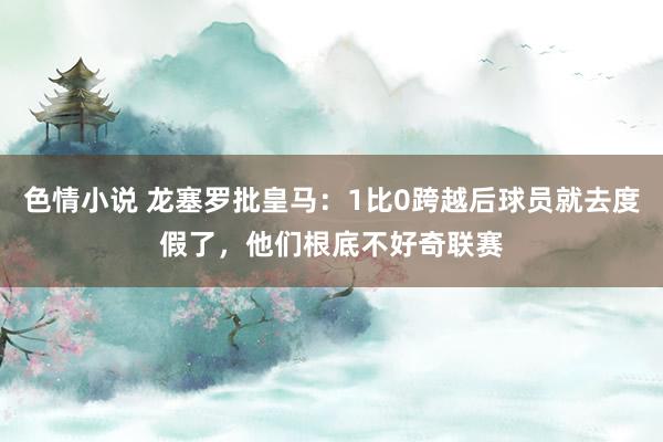 色情小说 龙塞罗批皇马：1比0跨越后球员就去度假了，他们根底不好奇联赛