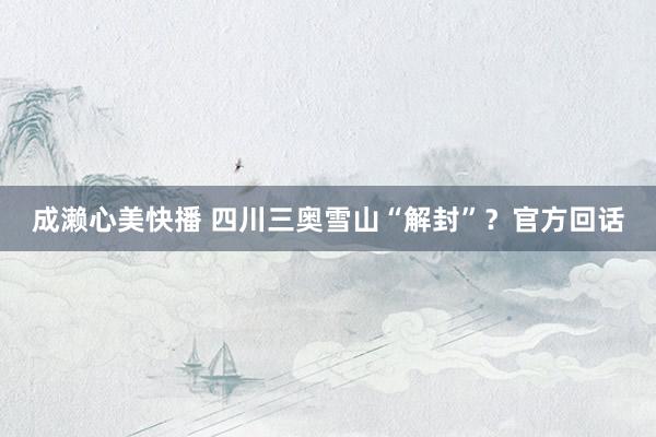 成濑心美快播 四川三奥雪山“解封”？官方回话