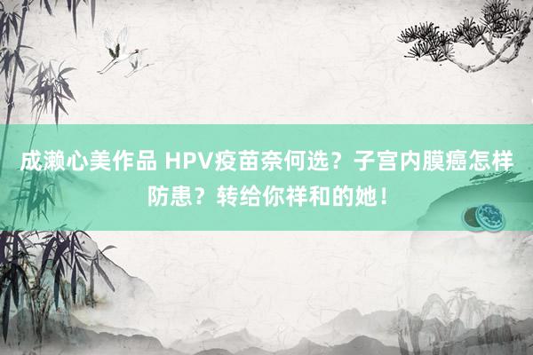 成濑心美作品 HPV疫苗奈何选？子宫内膜癌怎样防患？转给你祥和的她！