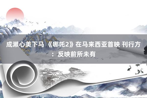 成濑心美下马 《哪吒2》在马来西亚首映 刊行方：反映前所未有