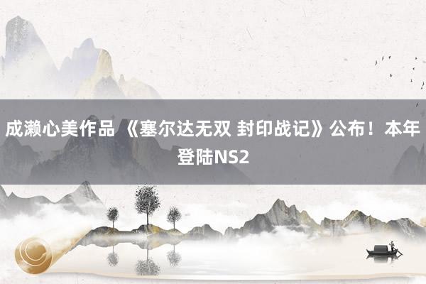 成濑心美作品 《塞尔达无双 封印战记》公布！本年登陆NS2