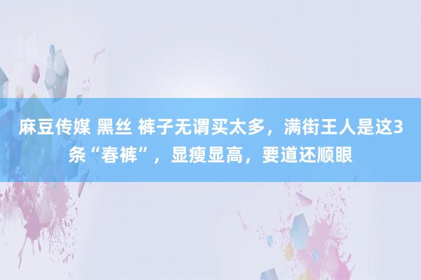 麻豆传媒 黑丝 裤子无谓买太多，满街王人是这3条“春裤”，显瘦显高，要道还顺眼
