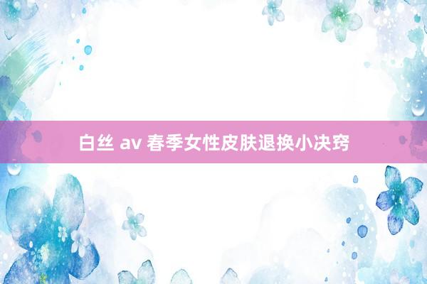 白丝 av 春季女性皮肤退换小决窍