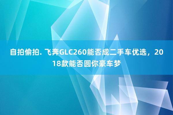 自拍偷拍. 飞奔GLC260能否成二手车优选，2018款能否圆你豪车梦