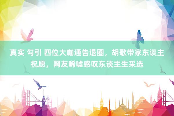 真实 勾引 四位大咖通告退圈，胡歌带家东谈主祝愿，网友唏嘘感叹东谈主生采选
