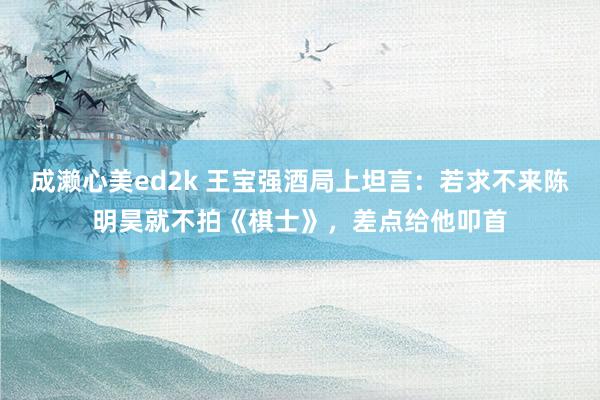 成濑心美ed2k 王宝强酒局上坦言：若求不来陈明昊就不拍《棋士》，差点给他叩首