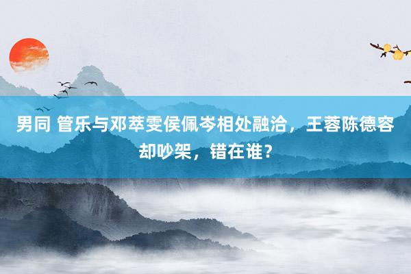 男同 管乐与邓萃雯侯佩岑相处融洽，王蓉陈德容却吵架，错在谁？