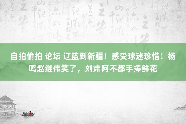 自拍偷拍 论坛 辽篮到新疆！感受球迷珍惜！杨鸣赵继伟笑了，刘炜阿不都手捧鲜花