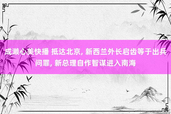 成濑心美快播 抵达北京， 新西兰外长启齿等于出兵问罪， 新总理自作智谋进入南海