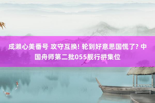 成濑心美番号 攻守互换! 轮到好意思国慌了? 中国舟师第二批055舰行拼集位