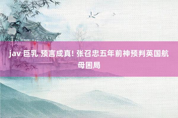 jav 巨乳 预言成真! 张召忠五年前神预判英国航母困局