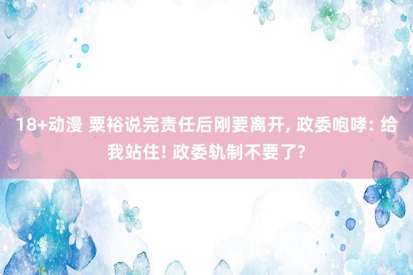 18+动漫 粟裕说完责任后刚要离开， 政委咆哮: 给我站住! 政委轨制不要了?