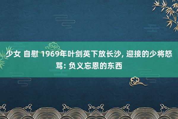 少女 自慰 1969年叶剑英下放长沙， 迎接的少将怒骂: 负义忘恩的东西