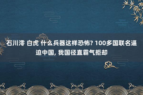 石川澪 白虎 什么兵器这样恐怖? 100多国联名逼迫中国， 我国径直霸气拒却