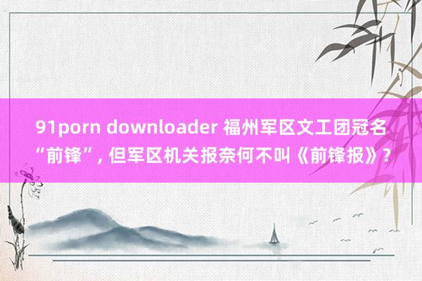 91porn downloader 福州军区文工团冠名“前锋”， 但军区机关报奈何不叫《前锋报》?