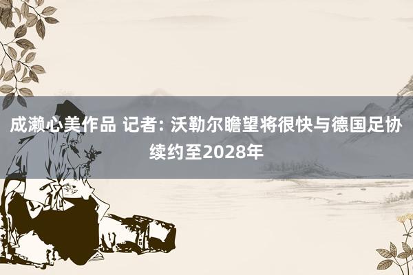 成濑心美作品 记者: 沃勒尔瞻望将很快与德国足协续约至2028年