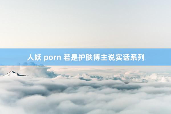 人妖 porn 若是护肤博主说实话系列