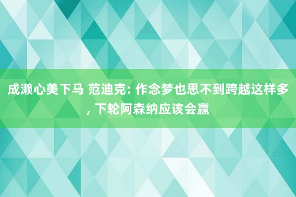 成濑心美下马 范迪克: 作念梦也思不到跨越这样多， 下轮阿森纳应该会赢
