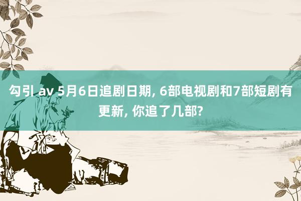 勾引 av 5月6日追剧日期， 6部电视剧和7部短剧有更新， 你追了几部?