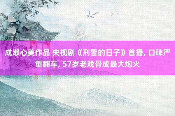 成濑心美作品 央视剧《刑警的日子》首播， 口碑严重翻车， 57岁老戏骨成最大炮火