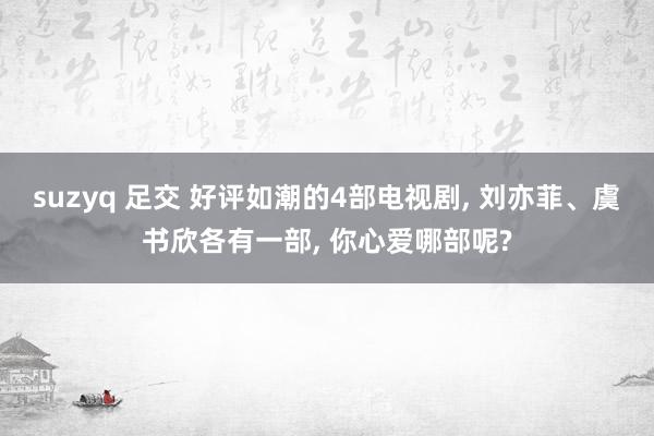 suzyq 足交 好评如潮的4部电视剧， 刘亦菲、虞书欣各有一部， 你心爱哪部呢?