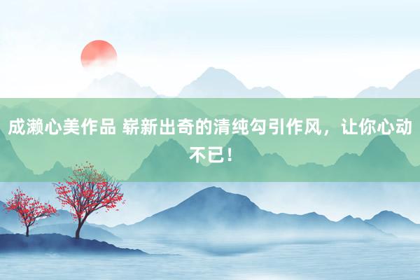 成濑心美作品 崭新出奇的清纯勾引作风，让你心动不已！