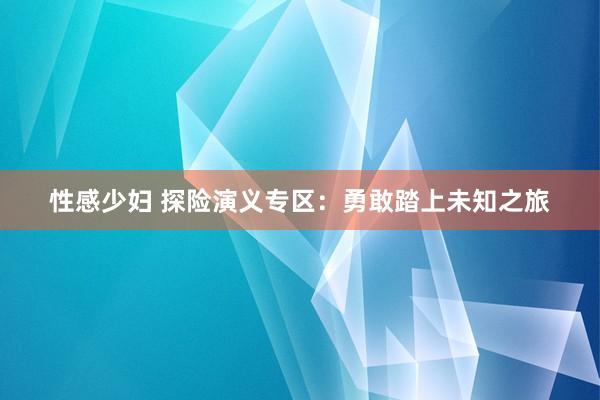 性感少妇 探险演义专区：勇敢踏上未知之旅