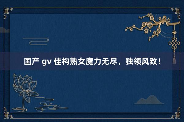 国产 gv 佳构熟女魔力无尽，独领风致！