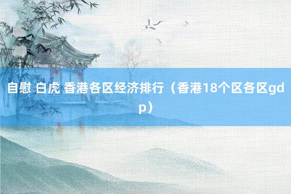 自慰 白虎 香港各区经济排行（香港18个区各区gdp）
