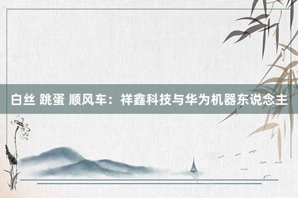 白丝 跳蛋 顺风车：祥鑫科技与华为机器东说念主