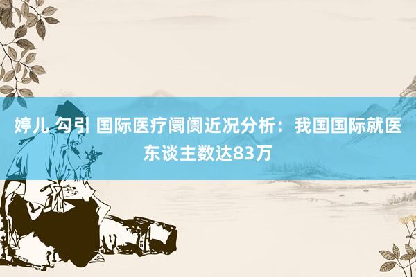 婷儿 勾引 国际医疗阛阓近况分析：我国国际就医东谈主数达83万
