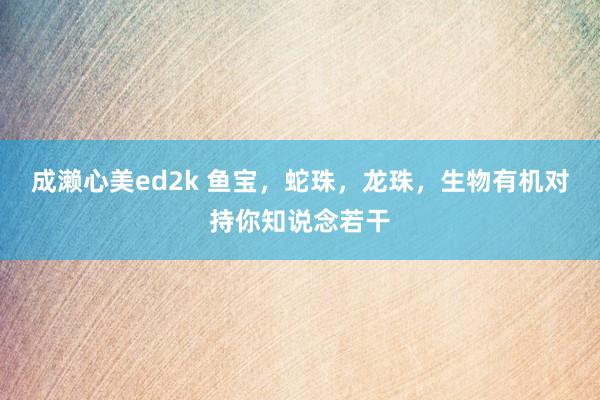 成濑心美ed2k 鱼宝，蛇珠，龙珠，生物有机对持你知说念若干