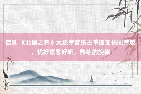 巨乳 《北国之春》太极拳音乐古筝曲加长圆善版，优好意思好听，熟练的旋律